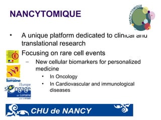 NANCYTOMIQUE
• A unique platform dedicated to clinical and
translational research
• Focusing on rare cell events
– New cellular biomarkers for personalized
medicine
• In Oncology
• In Cardiovascular and immunological
diseases
 
