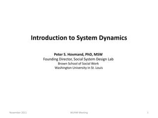 Introduction to System Dynamics

                         Peter S. Hovmand, PhD, MSW
                   Founding Director, Social System Design Lab
                           Brown School of Social Work
                          Washington University in St. Louis




November 2011                        WUHM Meeting                1
 