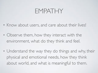 EMPATHY
• Know about users, and care about their lives!
• Observe them, how they interact with the
environment, what do they think and feel.
• Understand the way they do things and why, their
physical and emotional needs, how they think
about world, and what is meaningful to them.
 