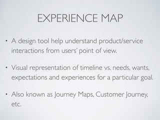 EXPERIENCE MAP
• A design tool help understand product/service
interactions from users’ point of view.
• Visual representation of timeline vs. needs, wants,
expectations and experiences for a particular goal.
• Also known as Journey Maps, Customer Journey,
etc.
 