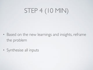 STEP 4 (10 MIN)
• Based on the new learnings and insights, reframe
the problem
• Synthesise all inputs
 