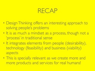 RECAP
• DesignThinking offers an interesting approach to
solving people’s problems
• It is as much a mindset as a process, though not a
‘process’ in traditional sense
• It integrates elements from people (desirability),
technology (feasibility) and business (viability)
aspects
• This is specially relevant as we create more and
more products and services for real humans!
 