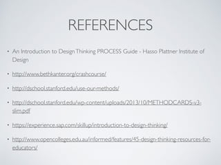 REFERENCES
• An Introduction to DesignThinking PROCESS Guide - Hasso Plattner Institute of
Design
• http://www.bethkanter.org/crashcourse/
• http://dschool.stanford.edu/use-our-methods/
• http://dschool.stanford.edu/wp-content/uploads/2013/10/METHODCARDS-v3-
slim.pdf
• https://experience.sap.com/skillup/introduction-to-design-thinking/
• http://www.opencolleges.edu.au/informed/features/45-design-thinking-resources-for-
educators/
 