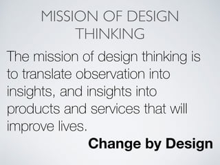 MISSION OF DESIGN
THINKING
The mission of design thinking is
to translate observation into
insights, and insights into
products and services that will
improve lives.
Change by Design
 