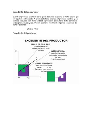 Excedente del consumidor
Cuando el precio de un artículo es tal que la demanda es igual a la oferta, se dice que
hay equilibrio del mercado. Al precio se le llama entonces el precio de equilibrio y a la
cantidad producida se le llama cantidad o producción de equilibrio. Estas cantidades
se designan por p(o) y q(o). Pueden obtenerse resolviendo el par de ecuaciones de
oferta y demanda:
Oferta: p = f(q)
Excedente del productor
 