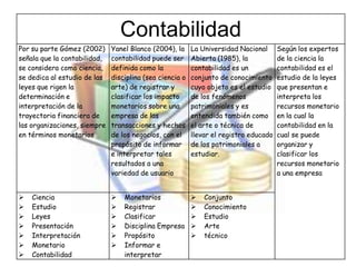 Contabilidad
Por su parte Gómez (2002)     Yanel Blanco (2004), la     La Universidad Nacional      Según los expertos
señala que la contabilidad,   contabilidad puede ser      Abierta (1985), la           de la ciencia la
se considera como ciencia,    definida como la            contabilidad es un           contabilidad es el
se dedica al estudio de las   disciplina (sea ciencia o   conjunto de conocimiento     estudio de la leyes
leyes que rigen la            arte) de registrar y        cuyo objeto es el estudio    que presentan e
determinación e               clasificar los impacto      de los fenómenos             interpreta los
interpretación de la          monetarios sobre una        patrimoniales y es           recursos monetario
trayectoria financiera de     empresa de las              entendida también como       en la cual la
las organizaciones, siempre   transacciones y hechos      el arte o técnica de         contabilidad en la
en términos monetarios        de los negocios, con el     llevar el registro educado   cual se puede
                              propósito de informar       de los patrimoniales a       organizar y
                              e interpretar tales         estudiar.                    clasificar los
                              resultados a una                                         recursos monetario
                              variedad de usuario                                      a una empresa


   Ciencia                      Monetarios                 Conjunto
   Estudio                      Registrar                  Conocimiento
   Leyes                        Clasificar                 Estudio
   Presentación                 Disciplina Empresa         Arte
   Interpretación               Propósito                  técnico
   Monetario                    Informar e
   Contabilidad                  interpretar
 