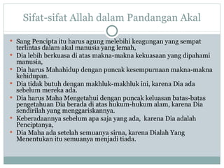Sifat-sifat Allah dalam Pandangan Akal Sang Pencipta itu harus agung melebihi keagungan yang sempat terlintas dalam akal manusia yang lemah,  Dia  lebih berkuasa di atas makna-makna kekuasaan yang dipahami manusia,  Dia harus Mahahidup dengan puncak kesempurnaan makna-makna kehidupan.  Dia tidak butuh dengan makhluk-makhluk ini, karena Dia ada sebelum mereka ada.  Dia harus Maha Mengetahui dengan puncak keluasan batas-batas pengetahuan Dia berada di atas hukum-hukum alam, karena Dia sendirilah yang menggariskannya.  Keberadaannya sebelum apa saja yang ada,  karena Dia adalah Penciptanya,  Dia Maha ada setelah semuanya sirna, karena Dialah Yang Menentukan itu semuanya menjadi tiada. 