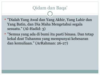 Qidam dan Baqa' "Dialah Yang Awal dan Yang Akhir, Yang Lahir dan Yang Batin, dan Dia Maha Mengetahui segala sesuatu." (Al-Hadid: 3) "Semua yang ada di bumi itu pasti binasa. Dan tetap kekal dzat Tuhanmu yang mempunyai kebesaran dan kemuliaan." (ArRahman: 26-27) 