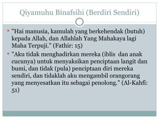 Qiyamuhu Binafsihi (Berdiri Sendiri) "Hai manusia, kamulah yang berkehendak (butuh) kepada Allah, dan Allahlah Yang Mahakaya lagi Maha Terpuji." (Fathir: 15) "Aku tidak menghadirkan mereka (iblis  dan anak cucunya) untuk menyaksikan penciptaan langit dan bumi, dan tidak (pula) penciptaan diri mereka sendiri, dan tidaklah aku mengambil orangorang yang menyesatkan itu sebagai penolong." (Al-Kahfi: 51)  