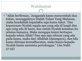 Wahdaniyat "Allah berfirman, 'Janganlah kamu menyembah dua tuhan, sesungguhnya Dialah Tuhan Yang Mahaesa, maka hendaklah kepadaKu saja kamu takut.' Dan kepunyaan-Nyalah segala apa yang ada di langit dan apa yang ada di bumi, dan untuk-Nyalah ketaatan itu selama-lamanya. Maka mengapa kamu bertaqwa kepada selain Allah? Dan apa saja nikmat yang ada pada kamu, maka dari Allahlah (datangnya), dan bila kamu ditimpa kemudharatan, maka hanya kepada-Nyalah kamu meminta pertolongan." (An-Nahl: 51-53) 