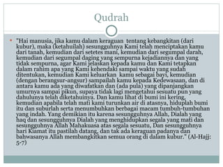 Qudrah "Hai manusia, jika kamu dalam keraguan  tentang kebangkitan (dari kubur), maka (ketahuilah) sesungguhnya Kami telah menciptakan kamu dari tanah, kemudian dari setetes mani, kemudian dari segumpal darah, kemudian dari segumpal daging yang sempurna kejadiannya dan yang tidak sempurna, agar Kami jelaskan kepada kamu dan Kami tetapkan dalam rahim apa yang Kami kehendaki sampai waktu yang sudah ditentukan, kemudian Kami keluarkan  kamu sebagai bayi, kemudian (dengan berangsur-angsur) sampailah kamu kepada Kedewasaan, dan di antara kamu ada yang diwafatkan dan (ada pula) yang dipanjangkan umurnya sampai pikun, supaya tidak lagi mengetahui sesuatu pun yang dahulunya telah diketahuinya. Dan kamu lihat di bumi ini kering, kemudian apabila telah mati kami turunkan air di atasnya, hiduplah bumi itu dan suburlah serta menumbuhkan berbagai macam tumbuh-tumbuhan yang indah. Yang demikian itu karena sesungguhnya Allah, Dialah yang haq dan  sesungguhnya Dialah yang menghidupkan segala yang mati dan sesungguhnya Allah Mahakuasa atas segala sesuatu, Dan sesungguhnya hari Kiamat itu pastilah datang, dan tak ada keraguan padanya dan bahwasanya Allah membangkitkan semua orang di dalam kubur." (Al-Hajj: 5-7) 
