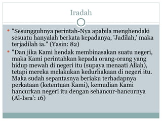 Iradah "Sesungguhnya perintah-Nya apabila menghendaki sesuatu hanyalah berkata kepadanya, 'Jadilah,' maka terjadilah ia." (Yasin: 82)  "Dan jika Kami hendak membinasakan suatu negeri, maka Kami perintahkan kepada orang-orang yang hidup mewah di negeri itu (supaya menaati Allah), tetapi mereka melakukan kedurhakaan di negeri itu. Maka sudah sepantasnya beriaku terhadapnya perkataan (ketentuan Kami), kemudian Kami hancurkan negeri itu dengan sehancur-hancurnya (Al-Isra': 16) 