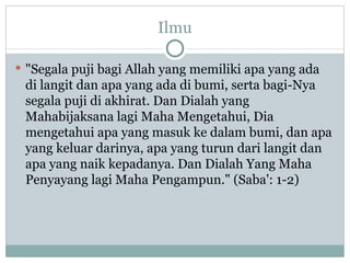 Ilmu "Segala puji bagi Allah yang memiliki apa yang ada di langit dan apa yang ada di bumi, serta bagi-Nya segala puji di akhirat. Dan Dialah yang Mahabijaksana lagi Maha Mengetahui, Dia mengetahui apa yang masuk ke dalam bumi, dan apa yang keluar darinya, apa yang turun dari langit dan apa yang naik kepadanya. Dan Dialah Yang Maha Penyayang lagi Maha Pengampun." (Saba': 1-2) 