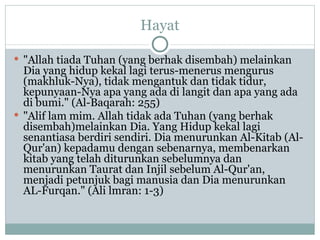 Hayat "Allah tiada Tuhan (yang berhak disembah) melainkan Dia yang hidup kekal lagi terus-menerus mengurus (makhluk-Nya), tidak mengantuk dan tidak tidur, kepunyaan-Nya apa yang ada di langit dan apa yang ada di bumi." (Al-Baqarah: 255)  "Alif lam mim. Allah tidak ada Tuhan (yang berhak disembah)melainkan Dia. Yang Hidup kekal lagi senantiasa berdiri sendiri. Dia menurunkan Al-Kitab (Al-Qur'an) kepadamu dengan sebenarnya, membenarkan kitab yang telah diturunkan sebelumnya dan menurunkan Taurat dan Injil sebelum Al-Qur'an, menjadi petunjuk bagi manusia dan Dia menurunkan AL-Furqan." (Ali lmran: 1-3) 
