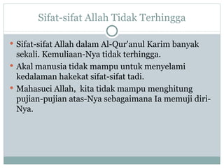 Sifat-sifat Allah Tidak Terhingga Sifat-sifat Allah dalam Al-Qur'anul Karim banyak sekali. Kemuliaan-Nya tidak terhingga.  Akal manusia tidak mampu untuk menyelami kedalaman hakekat sifat-sifat tadi.  Mahasuci Allah,  kita  tidak mampu menghitung pujian-pujian atas-Nya sebagaimana Ia memuji diri-Nya. 