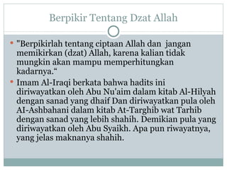 Berpikir Tentang Dzat Allah "Berpikirlah tentang ciptaan Allah dan  jangan memikirkan (dzat) Allah, karena kalian tidak mungkin akan mampu memperhitungkan kadarnya.“ Imam Al-Iraqi berkata bahwa hadits ini diriwayatkan oleh Abu Nu'aim dalam kitab Al-Hilyah dengan sanad yang dhaif Dan diriwayatkan pula oleh AI-Ashbahani dalam kitab At-Targhib wat Tarhib dengan sanad yang lebih shahih. Demikian pula yang diriwayatkan oleh Abu Syaikh. Apa pun riwayatnya, yang jelas maknanya shahih. 