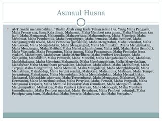 Asmaul Husna At-Tirmidzi menambahkan, "Dialah Allah yang tiada Tuhan selain Dia, Yang Maha Pengasih, Maha Penyayang, Sang Raja diraja, Mahasuci, Maha Memberi rasa aman, Maha Membenarkan janji, Maha Menguasai, Mahamulia. Mahaperkasa, Mahasombong, Maha Mencipta, Maha Membuat, Maha Pembentuk, Maha Pengampun, Maha Pemaksa, Maha Pemberi, Maha Menganugerahi rezeki, Maha Pembuka (penakluk), Maha Mengetahui, Maha Pencabut, Maha Meluaskan, Maha Menjatuhkan, Maha Mengangkat, Maha Memuliakan, Maha Menghinakan, Maha Mendengar, Maha Melihat, Maha Menetapkan hukum, Maha Adil ,  Maha Halus (lembut), Maha Waspada, Maha Penyantun, Maha Agung, Maha Pengampun, Maha Pembalas (rasa syukur), Mahatinggi, Mahabesar, Maha Memelihara, Maha Pemberi kecukupan, Maha Menjamin, Mahaluhur, Maha Pemurah, Maha Meneliti, Maha Mengabulkan (doa), Mahaluas, Mahabijaksana, Maha Mencinta, Mahamulia, Maha  Membangkitkan, Maha Menyaksikan, Mahabenar Maha Memelihara perwakilan, Mahakuat, Mahakokoh, Maha Melindungi, Maha Terpuji, Maha Menghitung, Maha Memulai, Maha Mengulangi, Maha Menghidupkan, Maha Mematikan, Mahahidup, Maha berdiri sendiri, Mahakaya, Mahamulia, Mahaesa, Maha Tempat bergantung, Mahakuasa, Maha Menentukan, Maha Mendahulukan, Maha Mengakhirkan, Mahaawal, Mahaakhir, ahanyata, Maha Tersembunyi, Maha Menguasai, Mahasuci, Maha Dermawan, Maha Menerima taubat, Maha Penyiksa, Maha  Pemaaf, Maha Pengasih, Maha Menguasai kerajaan, Maha Memiliki kebesaran dan kemuliaan, Maha Mengadili, Maha Mengumpulkan, Mahakaya, Maha Pemberi kekayaan, Maha Mencegah, Maha Memberi kemudharatan, Maha Pemberi manfaat, Maha Bercahaya, Maha Pemberi petunjuk, Maha Pencipta yang baru, Mahakekal, Maha Pewaris, Mahalurus, dan Maha Penyabar." 