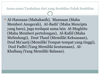 Asma-asma Tambahan dari yang Sembilan Puluh Sembilan Al-Hannaan (Mahakasih),  Mannaan (Maha Memberi Anugerah),  AI-Badii' (Maha Mencipta yang baru), juga terdapat asma lain  Al-Mughiits (Maha Memberi pertolongan),  Al-Kafiil (Maha Melindungi),  Dzut Thaul (Memiliki Kekuasaan),  Dzul Ma'aarij (Memiliki Tempat-tempat yang tinggi),  Dzul FadhI (Yang Memiliki keutamaan),  Al-Khallaaq (Yang Memiliki Balasan). 