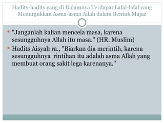 Hadits-hadits yang di Dalamnya Terdapat Lafal-lafal yang Menunjukkan Asma-asma Allah dalam Bentuk Majaz "Janganlah kalian mencela masa, karena sesungguhnya Allah itu masa." (HR. Muslim) Hadits Aisyah ra., "Biarkan dia merintih, karena sesungguhnya  rintihan itu adalah asma Allah yang membuat orang sakit lega karenanya." 