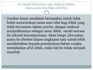 At-Tauqif (Menerima Apa Adanya) dalam  Asma-asma dan Sifat-sifat-Nya Jumhur kaum muslimin bersepakat untuk tidak boleh menentukan nama atau sifat bagi Allah yang tidak tercantum dalam syariat, dengan maksud menjadikannya sebagai asma Allah,  meski merasa itu sebuah kesempurnaan.  Akan tetapi, jika nama-nama itu disebut dalam ungkapan kata untuk lebih mendekatkan kepada pemahaman dalam rangka menjelaskan af'al Allah, maka hal itu tidak menjadi masalah. 