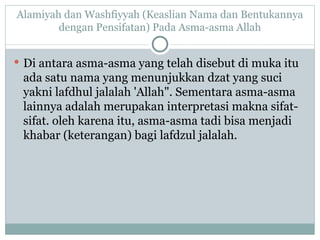 Alamiyah dan Washfiyyah (Keaslian Nama dan Bentukannya dengan Pensifatan) Pada Asma-asma Allah Di antara asma-asma yang telah disebut di muka itu ada satu nama yang menunjukkan dzat yang suci yakni lafdhul jalalah 'Allah". Sementara asma-asma lainnya adalah merupakan interpretasi makna sifat-sifat. oleh karena itu, asma-asma tadi bisa menjadi  khabar (keterangan) bagi lafdzul jalalah. 
