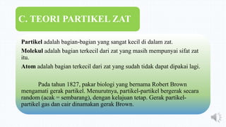 Partikel adalah bagian-bagian yang sangat kecil di dalam zat.
Molekul adalah bagian terkecil dari zat yang masih mempunyai sifat zat
itu.
Atom adalah bagian terkecil dari zat yang sudah tidak dapat dipakai lagi.
Pada tahun 1827, pakar biologi yang bernama Robert Brown
mengamati gerak partikel. Menurutnya, partikel-partikel bergerak secara
random (acak = sembarang), dengan kelajuan tetap. Gerak partikel-
partikel gas dan cair dinamakan gerak Brown.
C. TEORI PARTIKEL ZAT
 