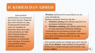 Antar partikel-
partikel dalam zat mempunyai
gaya tarik menarik. Pengaruh
gaya tarik menarik ini yang
mempengaruhi bentuk dari
suatu zat, misalkan air
diteteskan diatas daun talas,
maka permukaan air tidak
datar. Berbeda ketika air
berada didalam gelas
permukaan air membentuk
suatu cekungan. Permukaan
yang demikian disebut
peristiwa meniskus.
Meniskus adalah peristiwa permukaan zat cair
yang melengkung.
Bentuk permukaan meniscus ada dua :
1. Meniskus cekung, pada tabung yang berisi air,
permukaan berbentuk cekung.
2. Meniskus cembung, pada tabung reaksi berisi
air raksa permukaan berbentuk cembung.
Terbentuknya dua permukaan meniskus baik
cekung maupun cembung disebablkan oleh adanya
gaya tarik menarikantar partikel zat cair dan
partikel zat padat.
Antar partikel-partikel air terdapat gaya tarik menarik
yang disebut Kohesi. Antar partikel air dan partikel
dinding kaca terdapat pula gaya tarik menarik yang
disebut Adhesi.
D. KOHESI DAN ADHESI
 