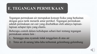 Tegangan permukaan air merupakan konsep fisika yang berkaitan
dengan gaya tarik menarik antar pertikel. Tegangan permukaan
adalah permukaan zat cair yang disebabkan oleh adanya lapisan-
lapisan selaput tipis yang elastis.
Beberapa contoh dalam kehidupan sehari-hari tentang tegangan
permukaan antara lain :
1. Serangga atau nyamuk tidak tenggelam di atas air
2. Tetes air di sarang laba-laba terbentuk gelembung-gelembung
E. TEGANGAN PERMUKAAN
 