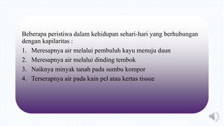 Beberapa peristiwa dalam kehidupan sehari-hari yang berhubungan
dengan kapilaritas :
1. Meresapnya air melalui pembuluh kayu menuju daun
2. Meresapnya air melalui dinding tembok
3. Naiknya minyak tanah pada sumbu kompor
4. Terserapnya air pada kain pel atau kertas tissue
 