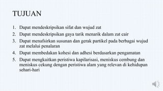TUJUAN
1. Dapat mendeskripsikan sifat dan wujud zat
2. Dapat mendeskripsikan gaya tarik menarik dalam zat cair
3. Dapat menafsirkan susunan dan gerak partikel pada berbagai wujud
zat melalui penalaran
4. Dapat membedakan kohesi dan adhesi berdasarkan pengamatan
5. Dapat mengkaitkan peristiwa kapilarisasi, meniskus cembung dan
meniskus cekung dengan peristiwa alam yang relevan di kehidupan
sehari-hari
 
