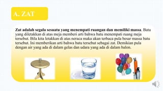 Zat adalah segala sesuatu yang menempati ruangan dan memiliki massa. Batu
yang diletakkan di atas meja memberi arti bahwa batu menempati ruang meja
tersebut. Bila kita letakkan di atas neraca maka akan terbaca pula besar massa batu
tersebut. Ini memberikan arti bahwa batu tersebut sebagai zat. Demikian pula
dengan air yang ada di dalam gelas dan udara yang ada di dalam balon.
A. ZAT
 