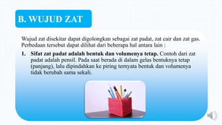 Wujud zat disekitar dapat digolongkan sebagai zat padat, zat cair dan zat gas.
Perbedaan tersebut dapat dilihat dari beberapa hal antara lain :
1. Sifat zat padat adalah bentuk dan volumenya tetap. Contoh dari zat
padat adalah pensil. Pada saat berada di dalam gelas bentuknya tetap
(panjang), lalu dipindahkan ke piring ternyata bentuk dan volumenya
tidak berubah sama sekali.
B. WUJUD ZAT
 