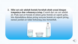 2. Sifat zat cair adalah bentuk berubah ubah sesuai dengan
tempatnya dan volumenya tetap. Contoh dari zat cair adalah
air. Pada saat air berada di dalam gelas bentuk air seperti gelas,
lalu dipindahkna dalam piring ternyata bentuk air seperti piring,
namun jumlah air tidak berkurang atau bertambah.
 