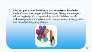 3. Sifat zat gas adalah bentuknya dan volumenya berubah-
ubah. Contoh dari zat gas adalah oksigen. Oksigen berada pada
sekitar lingkungan kita, apabila kita berada di dalam rumah
maka oksigen akan mengisi seluruh ruangan rumah sehingga kita
bisa bernafas/menghirup oksigen.
 
