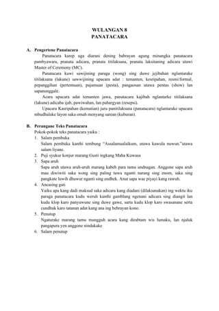 WULANGAN 8
PANATACARA
A. Pengertene Panatacara
Panatacara karep uga diarani dening babrayan agung minangka panatacara
pambyawara, pranata adicara, pranata titilaksana, pranata laksitaning adicara utawi
Master of Ceremony (MC).
Panatacara kuwi sawijining paraga (wong) sing duwe jejibahan nglantarake
titilaksana (lakune) sawwijining upacara adat : temanten, kesripahan, resmi/formal,
pepanggihan (pertemuan), pajamuan (pesta), pangaosan utawa pentas (show) lan
sapanunggale.
Acara upacara adat temanten jawa, panatacara kajibah nglantarke titilaksana
(lakune) adicaba ijab, pawiwahan, lan pahargyan (resepsi).
Upacara Kasripahan (kematian) juru panitilaksana (panatacara) nglantarake upacara
mbudhalake layon saka omah menyang sarean (kuburan).
B. Perangane Teks Panatacara
Pokok-pokok teks panatacara yaiku :
1. Salam pembuka
Salam pembuka kanthi tembung “Assalamualaikum, utawa kawula nuwun.”utawa
salam liyane.
2. Puji syukur konjur marang Gusti ingkang Maha Kuwasa
3. Sapa aruh
Sapa aruh utawa aruh-aruh marang kabeh para tamu undnagan. Anggone sapa aruh
mau diwiwiti saka wong sing paling tuwa nganti narang sing enom, saka sing
pangkate luwih dhuwur nganti sing endhek. Anut sapa wae piyayi kang rawuh.
4. Ancasing gati
Yaiku apa kang dadi maksud saka adicara kang diadani (dilaksanakan) ing wektu iku
paraga panatacara kudu weruh kanthi gamblang ngenani adicara sing diangit lan
kudu klop karo panyuwune sing duwe gawe, sarta kudu klop karo swasanane serta
cundhuk karo tatanan adat kang ana ing bebrayan kono.
5. Penutup
Ngaturake marang tamu mungguh acara kang dirabtam wis lumaku, lan njaluk
pangapura yen anggone nindakake
6. Salam penutup
 
