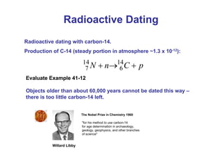 Radioactive dating with carbon-14.
Production of C-14 (steady portion in atmosphere ~1.3 x 10-12):
Radioactive Dating
p
C
n
N +
→
+ 14
6
14
7
Objects older than about 60,000 years cannot be dated this way –
there is too little carbon-14 left.
Evaluate Example 41-12
The Nobel Prize in Chemistry 1960
"for his method to use carbon-14
for age determination in archaeology,
geology, geophysics, and other branches
of science"
Willard Libby
 