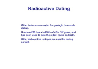 Other isotopes are useful for geologic time scale
dating.
Uranium-238 has a half-life of 4.5 x 109 years, and
has been used to date the oldest rocks on Earth.
Other radio-active isotopes are used for dating
as well.
Radioactive Dating
 