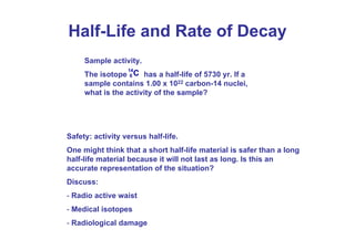 Half-Life and Rate of Decay
Sample activity.
The isotope has a half-life of 5730 yr. If a
sample contains 1.00 x 1022 carbon-14 nuclei,
what is the activity of the sample?
14
6 C
Safety: activity versus half-life.
One might think that a short half-life material is safer than a long
half-life material because it will not last as long. Is this an
accurate representation of the situation?
Discuss:
- Radio active waist
- Medical isotopes
- Radiological damage
 