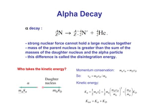 α decay :
- strong nuclear force cannot hold a large nucleus together
- mass of the parent nucleus is greater than the sum of the
masses of the daughter nucleus and the alpha particle
- this difference is called the disintegration energy.
Alpha Decay
D
tot K
K
K +
= α
D
Dv
m
v
m =
α
α
α
α m
v
m
v D
D /
=
Who takes the kinetic energy? Momentum conservation:
So:
Kinetic energy:
D
D
D
D
K
m
m
m
v
m
m
v
m
K ⎟
⎟
⎠
⎞
⎜
⎜
⎝
⎛
=
⎟
⎟
⎠
⎞
⎜
⎜
⎝
⎛
=
=
α
α
α
α
α
α
2
2
2
1
2
1
 