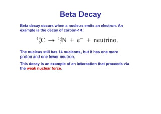 Beta decay occurs when a nucleus emits an electron. An
example is the decay of carbon-14:
The nucleus still has 14 nucleons, but it has one more
proton and one fewer neutron.
This decay is an example of an interaction that proceeds via
the weak nuclear force.
Beta Decay
 