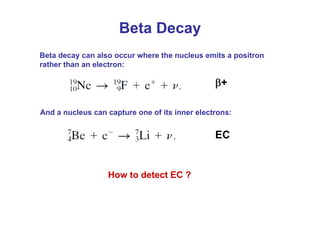 Beta decay can also occur where the nucleus emits a positron
rather than an electron:
And a nucleus can capture one of its inner electrons:
Beta Decay
β+
EC
How to detect EC ?
 