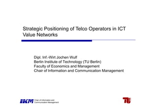 Strategic Positioning of Telco Operators in ICT
Value Networks



     Dipl. Inf.-Wirt Jochen Wulf
     Berlin Institute of Technology (TU Berlin)
     Faculty of Economics and Management
     Chair of Information and Communication Management




     Chair of Information and
     Communication Management
 