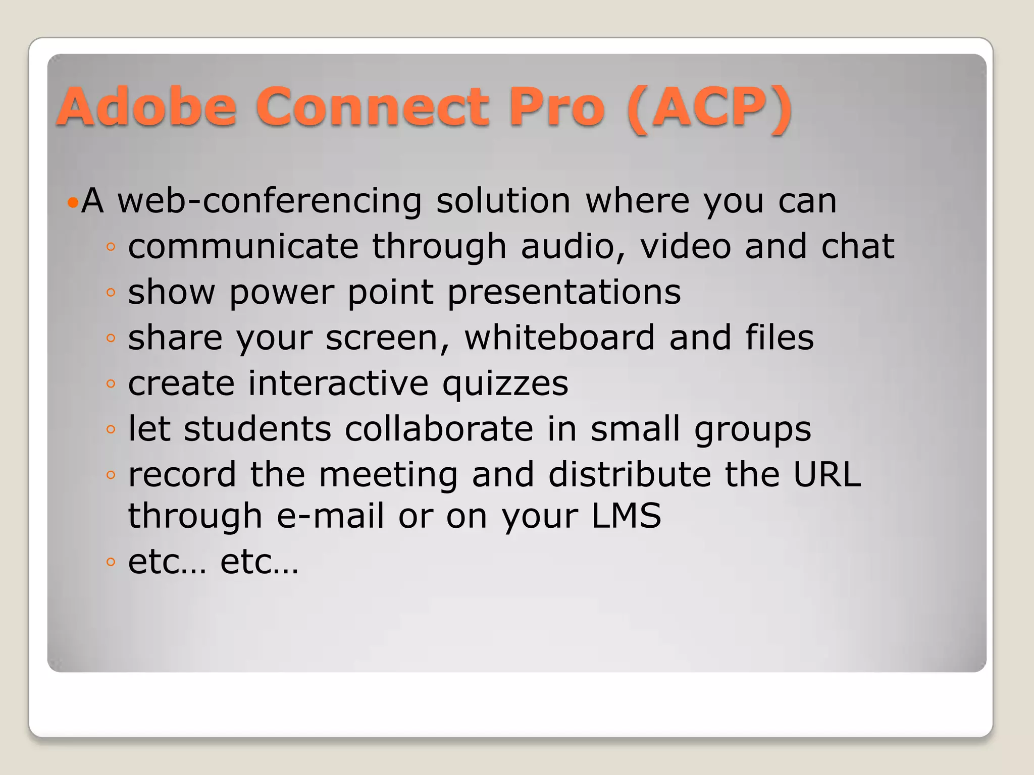 Adobe Connect Pro (ACP)
A    web-conferencing solution where you can
     ◦ communicate through audio, video and chat
     ◦ show power point presentations
     ◦ share your screen, whiteboard and files
     ◦ create interactive quizzes
     ◦ let students collaborate in small groups
     ◦ record the meeting and distribute the URL
       through e-mail or on your LMS
     ◦ etc… etc…
 