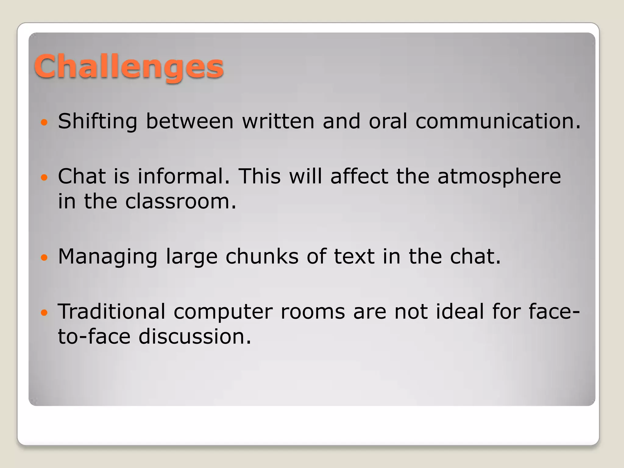 Challenges
   Shifting between written and oral communication.

   Chat is informal. This will affect the atmosphere
    in the classroom.

   Managing large chunks of text in the chat.

   Traditional computer rooms are not ideal for face-
    to-face discussion.
 