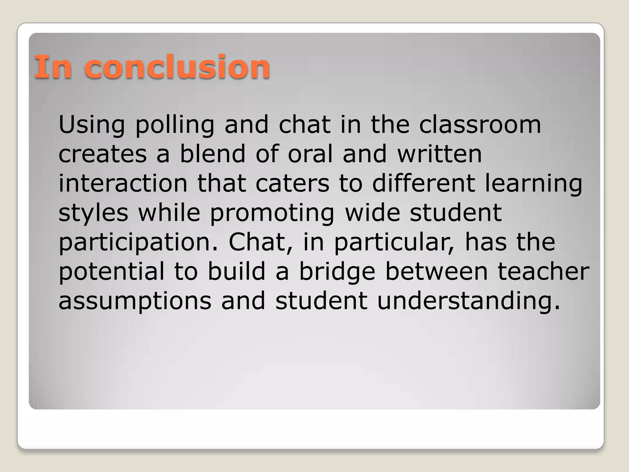 In conclusion
 Using polling and chat in the classroom
 creates a blend of oral and written
 interaction that caters to different learning
 styles while promoting wide student
 participation. Chat, in particular, has the
 potential to build a bridge between teacher
 assumptions and student understanding.
 