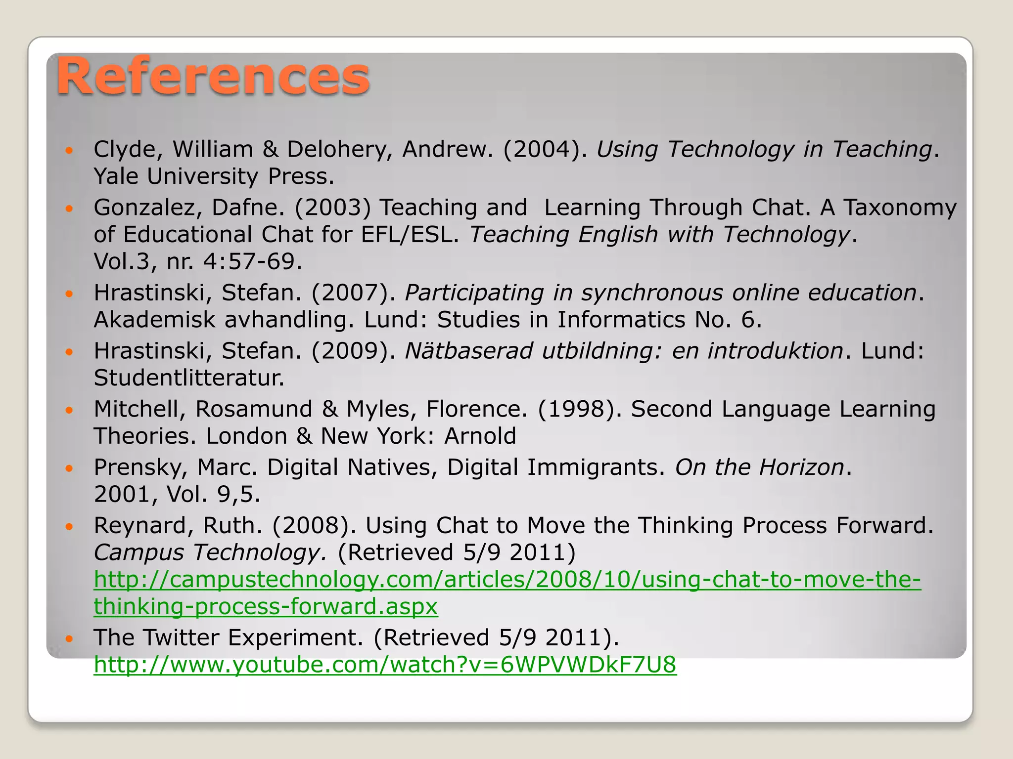 References
   Clyde, William & Delohery, Andrew. (2004). Using Technology in Teaching.
    Yale University Press.
   Gonzalez, Dafne. (2003) Teaching and Learning Through Chat. A Taxonomy
    of Educational Chat for EFL/ESL. Teaching English with Technology.
    Vol.3, nr. 4:57-69.
   Hrastinski, Stefan. (2007). Participating in synchronous online education.
    Akademisk avhandling. Lund: Studies in Informatics No. 6.
   Hrastinski, Stefan. (2009). Nätbaserad utbildning: en introduktion. Lund:
    Studentlitteratur.
   Mitchell, Rosamund & Myles, Florence. (1998). Second Language Learning
    Theories. London & New York: Arnold
   Prensky, Marc. Digital Natives, Digital Immigrants. On the Horizon.
    2001, Vol. 9,5.
   Reynard, Ruth. (2008). Using Chat to Move the Thinking Process Forward.
    Campus Technology. (Retrieved 5/9 2011)
    http://campustechnology.com/articles/2008/10/using-chat-to-move-the-
    thinking-process-forward.aspx
   The Twitter Experiment. (Retrieved 5/9 2011).
    http://www.youtube.com/watch?v=6WPVWDkF7U8
 