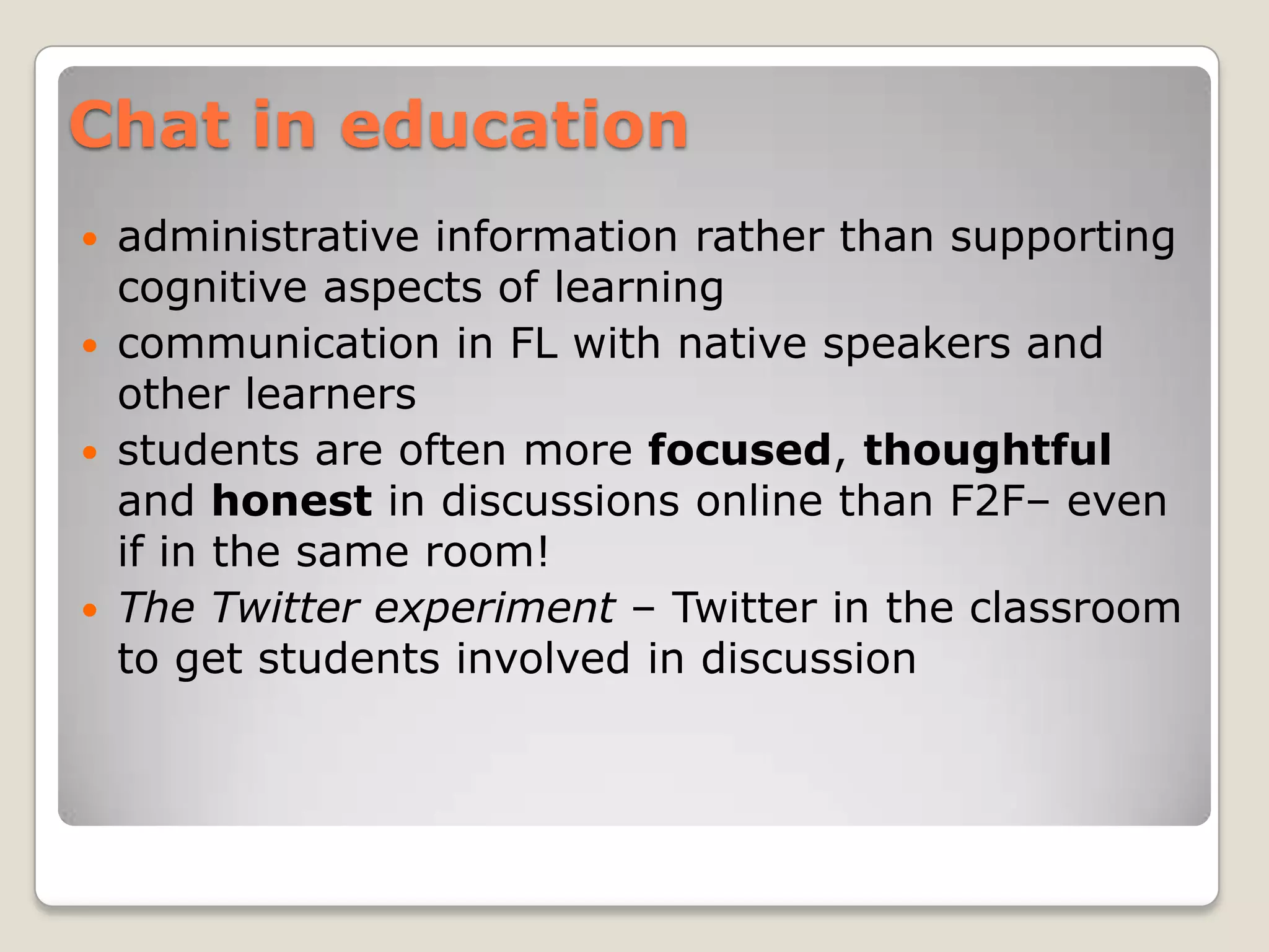 Chat in education
   administrative information rather than supporting
    cognitive aspects of learning
   communication in FL with native speakers and
    other learners
   students are often more focused, thoughtful
    and honest in discussions online than F2F– even
    if in the same room!
   The Twitter experiment – Twitter in the classroom
    to get students involved in discussion
 