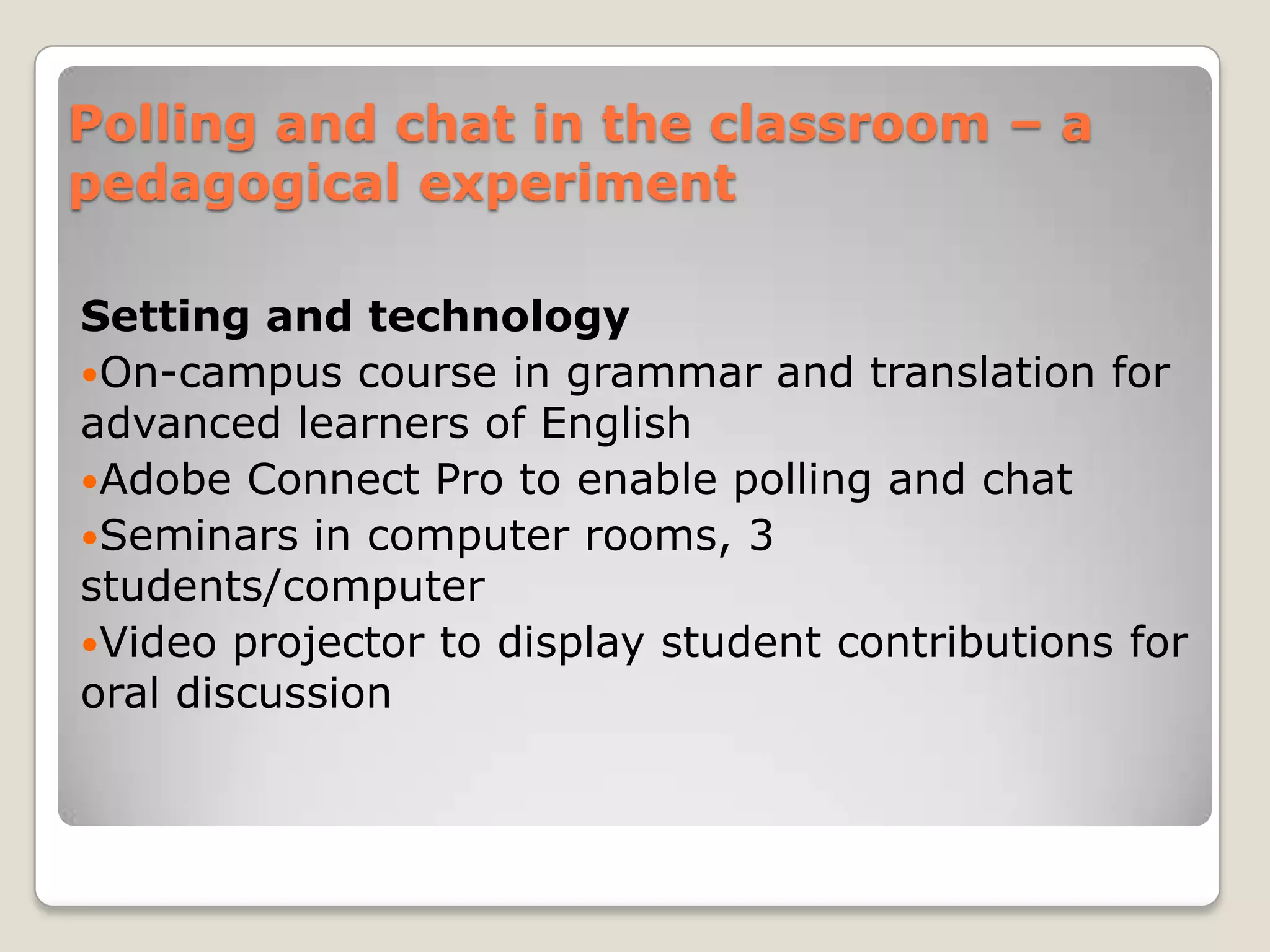 Polling and chat in the classroom – a
pedagogical experiment

Setting and technology
On-campus course in grammar and translation for
advanced learners of English
Adobe Connect Pro to enable polling and chat
Seminars in computer rooms, 3
students/computer
Video projector to display student contributions for
oral discussion
 