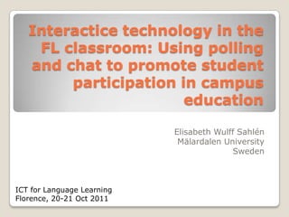 Interactice technology in the
    FL classroom: Using polling
   and chat to promote student
        participation in campus
                       education

                            Elisabeth Wulff Sahlén
                             Mälardalen University
                                          Sweden



ICT for Language Learning
Florence, 20-21 Oct 2011
 