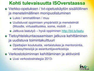 Kohti tulevaisuutta ISOverstaassa
Verkko-opetuksen / tvt-opetuskäytön sisällöllinen
ja menetelmällinen monipuolistuminen
  Lukio / ammatillinen / muu
  Uudistuvat oppimisen ympäristöt ja menetelmät
  (Moodle, virtuaaliluokka, some, mobiili …)
  Jatkuva laatutyö – hyvä oppiminen http://bit.ly/laatu
Tietoyhteiskuntaosaamisen jatkuva kehittäminen
ja uudistuva toimintakulttuuri
  Opettajien koulutusta, vertaistukea ja mentorointia,
  vertaisyhteisöjä ja asiantuntijaverkostoja
Verkostotoiminnan kehittäminen ja aktivointi
  Uusi verkostostrategia 2013-
 